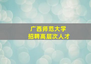 广西师范大学 招聘高层次人才